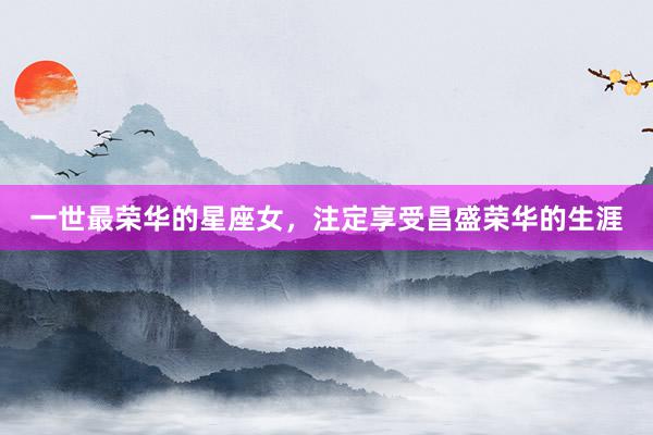 一世最荣华的星座女，注定享受昌盛荣华的生涯