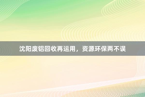 沈阳废铝回收再运用，资源环保两不误