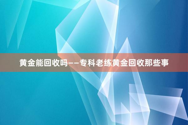 黄金能回收吗——专科老练黄金回收那些事