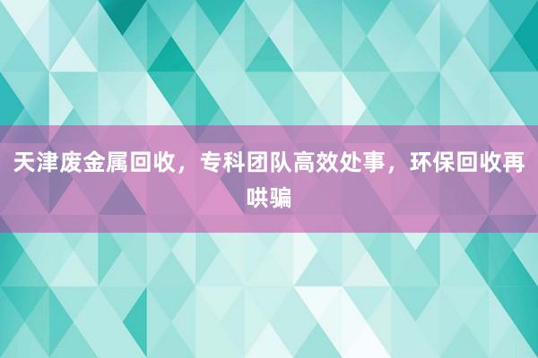 天津废金属回收，专科团队高效处事，环保回收再哄骗