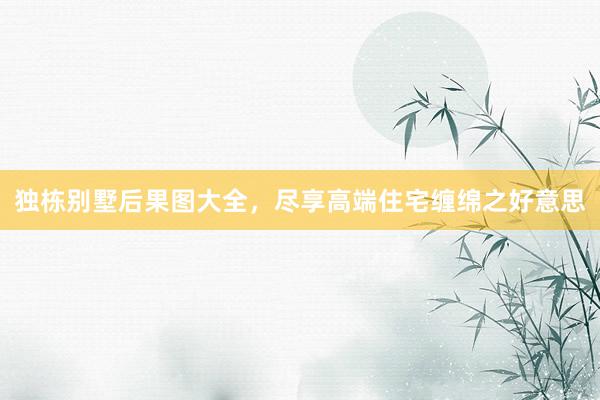 独栋别墅后果图大全，尽享高端住宅缠绵之好意思