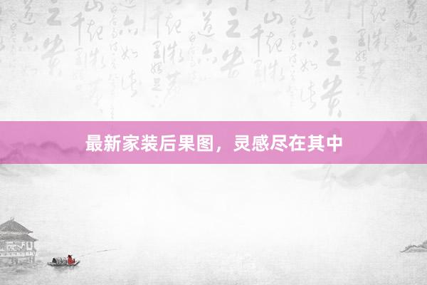最新家装后果图，灵感尽在其中