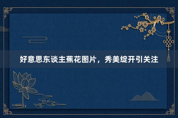 好意思东谈主蕉花图片，秀美绽开引关注